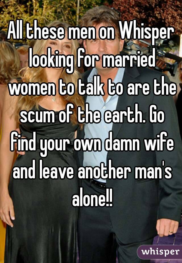 All these men on Whisper looking for married women to talk to are the scum of the earth. Go find your own damn wife and leave another man's alone!!