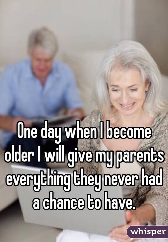 One day when I become older I will give my parents everything they never had a chance to have.