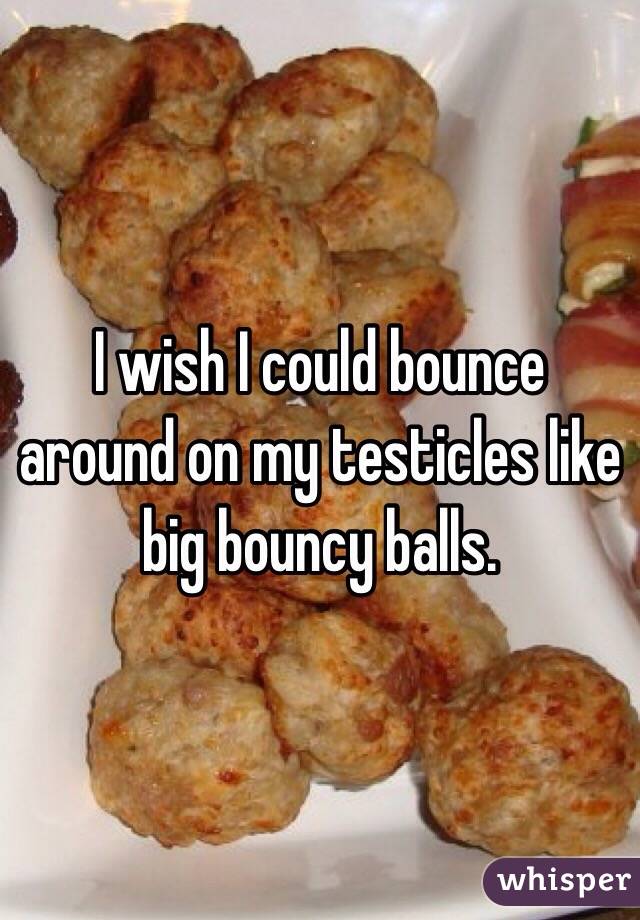 I wish I could bounce around on my testicles like big bouncy balls.