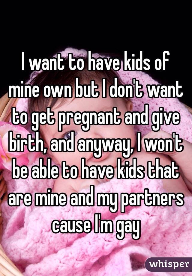 I want to have kids of mine own but I don't want to get pregnant and give birth, and anyway, I won't be able to have kids that are mine and my partners cause I'm gay