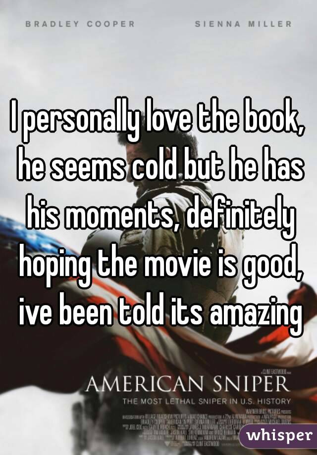 I personally love the book, he seems cold but he has his moments, definitely hoping the movie is good, ive been told its amazing