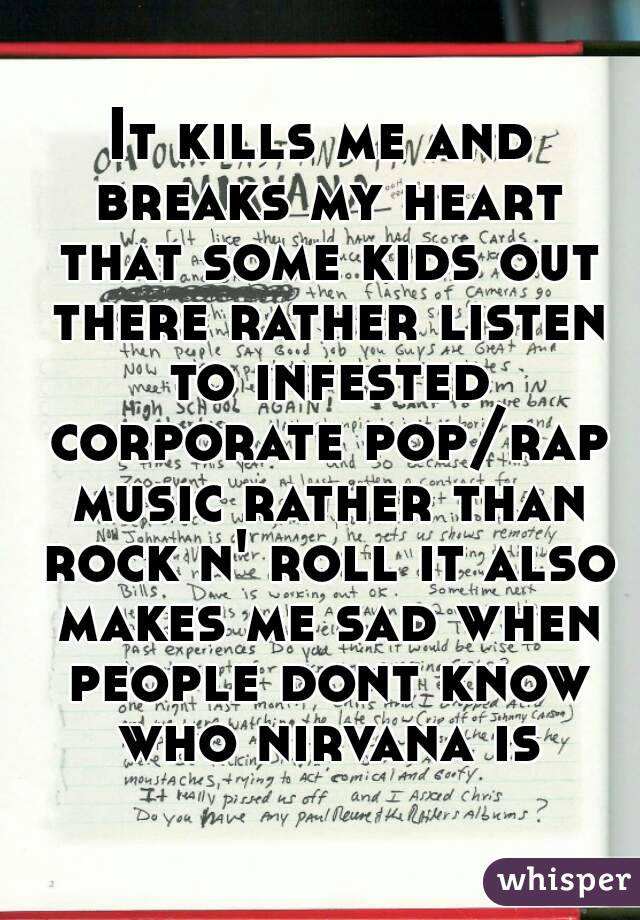 It kills me and breaks my heart that some kids out there rather listen to infested corporate pop/rap music rather than rock n' roll it also makes me sad when people dont know who nirvana is
