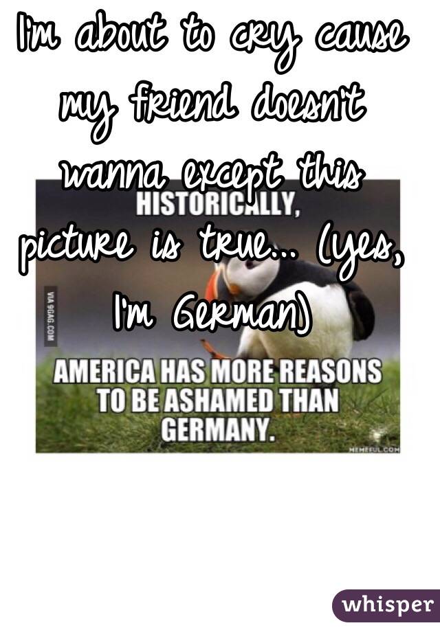 I'm about to cry cause my friend doesn't wanna except this picture is true... (yes, I'm German)
