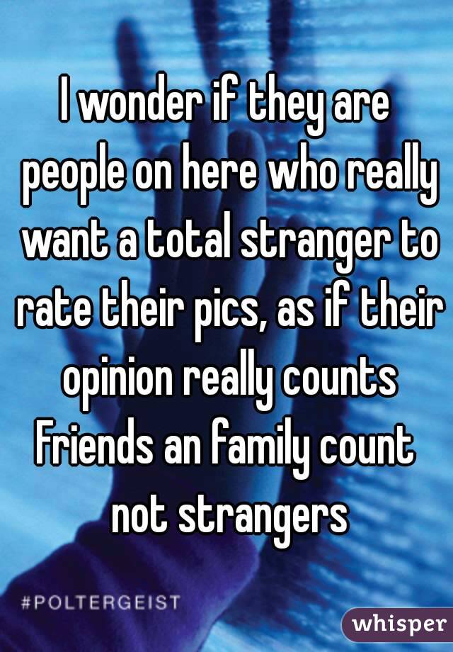 I wonder if they are people on here who really want a total stranger to rate their pics, as if their opinion really counts
Friends an family count not strangers