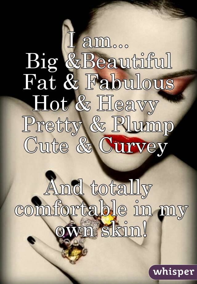 I am...
Big &Beautiful
Fat & Fabulous
Hot & Heavy 
Pretty & Plump
Cute & Curvey 

And totally comfortable in my own skin!