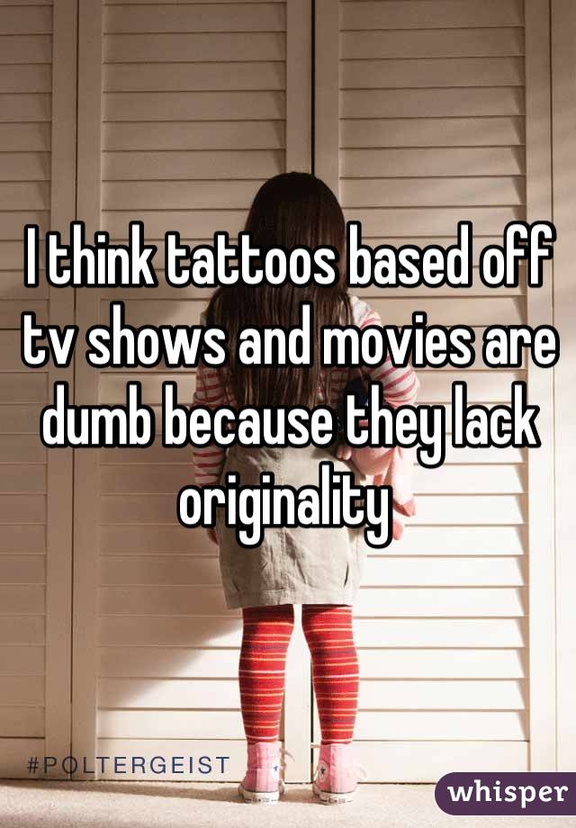 I think tattoos based off tv shows and movies are dumb because they lack originality 