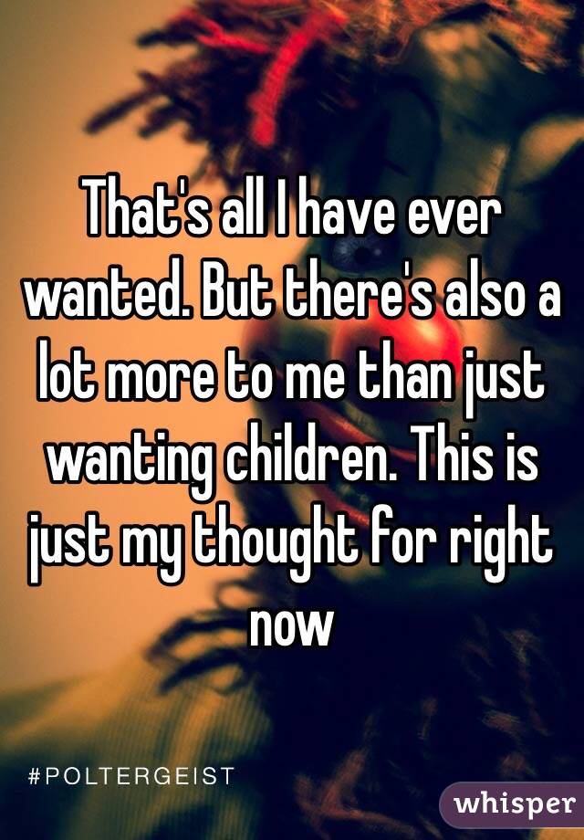 That's all I have ever wanted. But there's also a lot more to me than just wanting children. This is just my thought for right now 