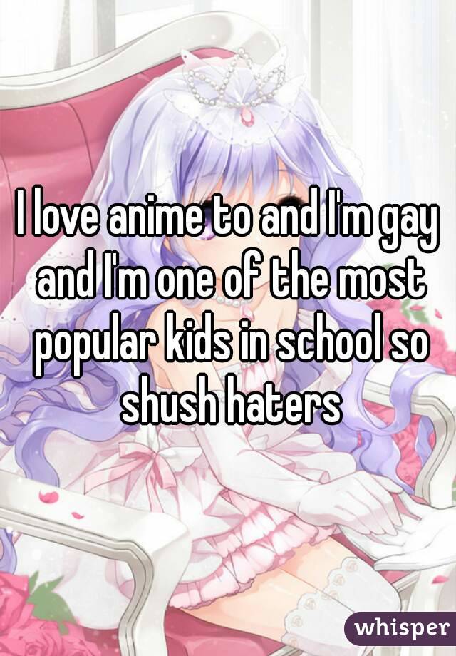 I love anime to and I'm gay and I'm one of the most popular kids in school so shush haters
