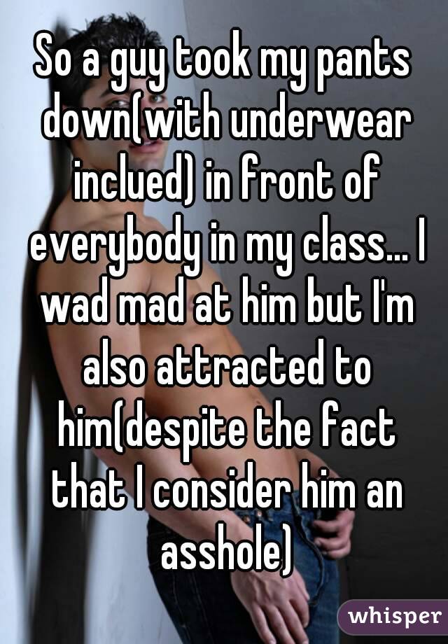 So a guy took my pants down(with underwear inclued) in front of everybody in my class... I wad mad at him but I'm also attracted to him(despite the fact that I consider him an asshole)