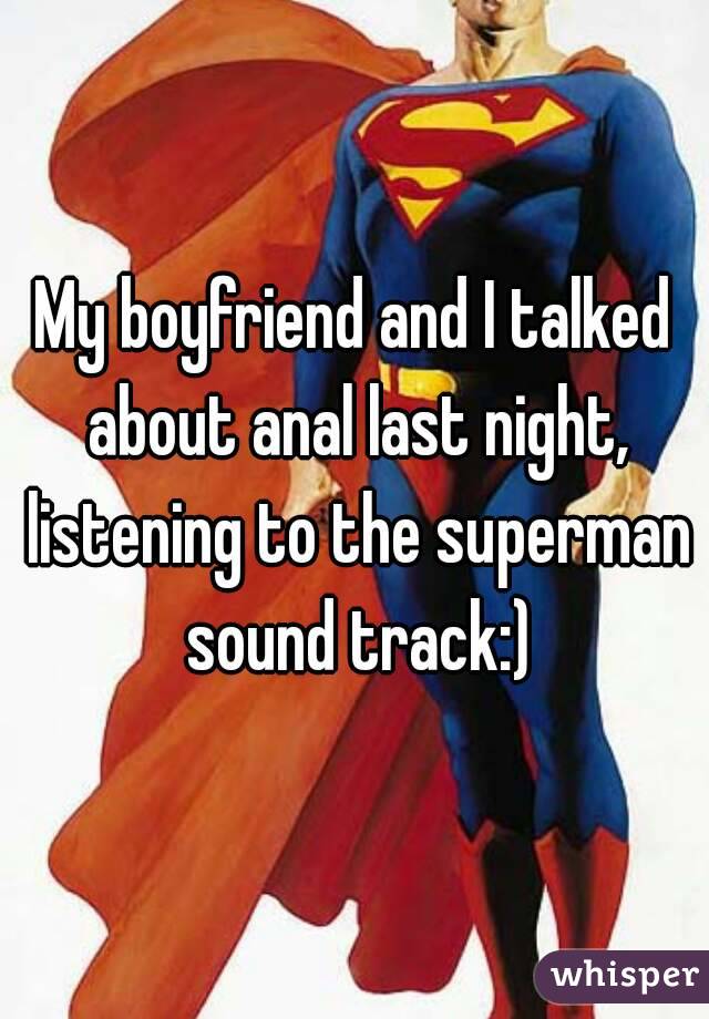 My boyfriend and I talked about anal last night, listening to the superman sound track:)