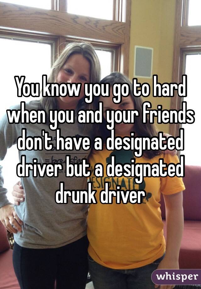 You know you go to hard when you and your friends don't have a designated driver but a designated drunk driver 