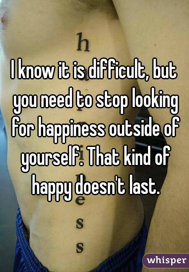 I know it is difficult, but you need to stop looking for happiness outside of yourself. That kind of happy doesn't last.