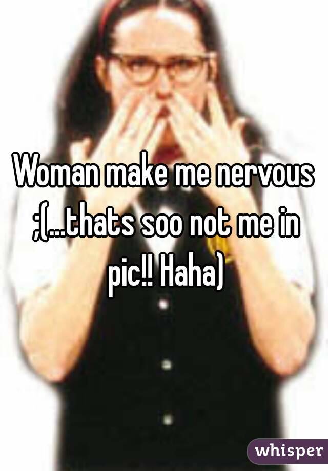 Woman make me nervous ;(...thats soo not me in pic!! Haha)