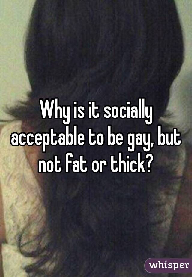 Why is it socially acceptable to be gay, but not fat or thick? 