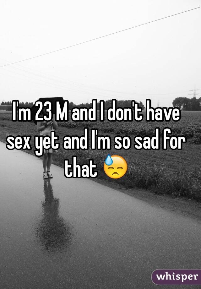 I'm 23 M and I don't have sex yet and I'm so sad for that 😓