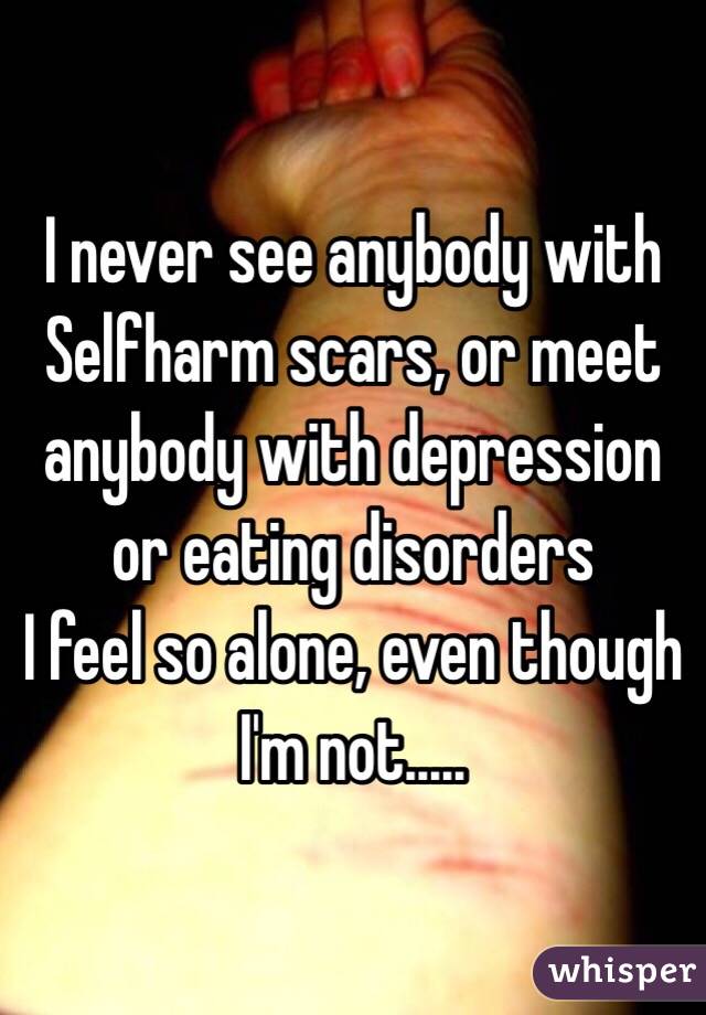 I never see anybody with Selfharm scars, or meet anybody with depression or eating disorders
I feel so alone, even though I'm not.....
