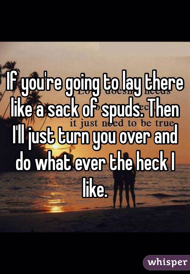 If you're going to lay there like a sack of spuds. Then I'll just turn you over and do what ever the heck I like. 
