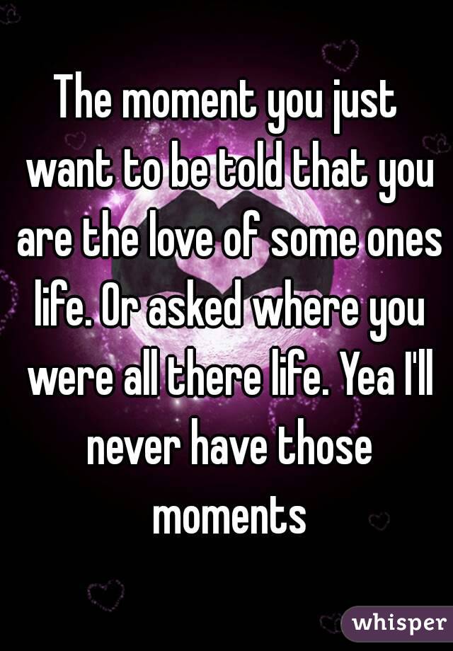 The moment you just want to be told that you are the love of some ones life. Or asked where you were all there life. Yea I'll never have those moments