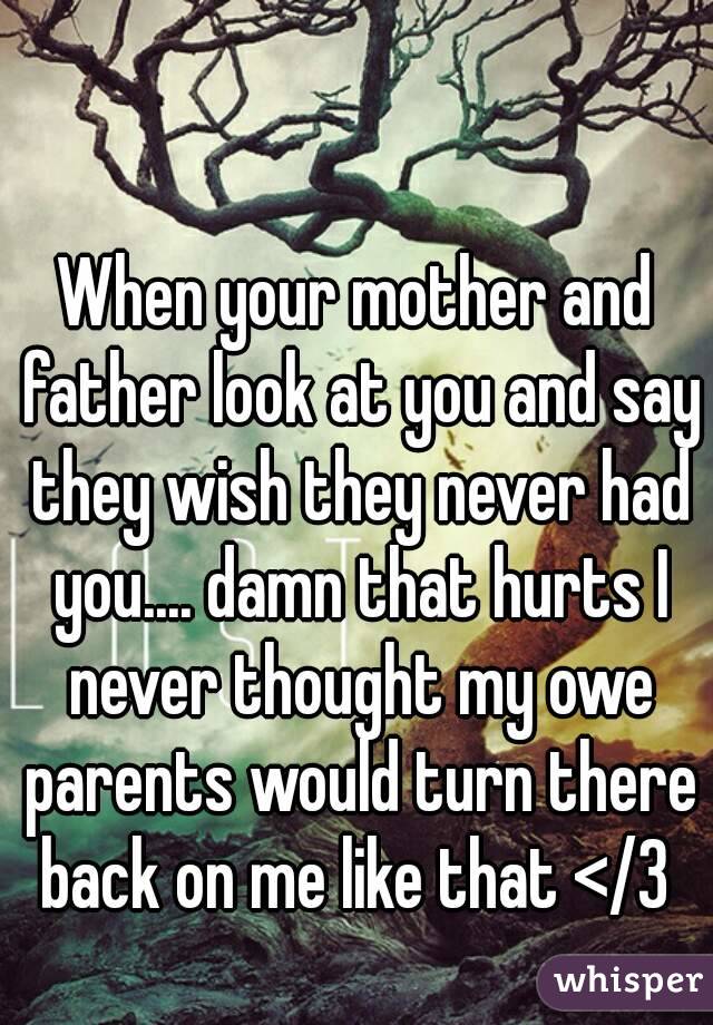 When your mother and father look at you and say they wish they never had you.... damn that hurts I never thought my owe parents would turn there back on me like that </3 