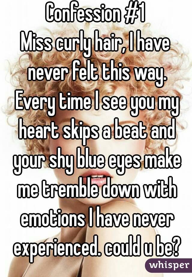 Confession #1
Miss curly hair, I have never felt this way. Every time I see you my heart skips a beat and your shy blue eyes make me tremble down with emotions I have never experienced. could u be?