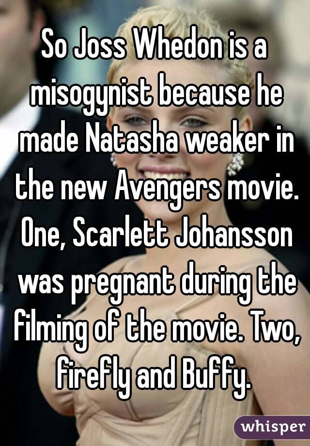 So Joss Whedon is a misogynist because he made Natasha weaker in the new Avengers movie. One, Scarlett Johansson was pregnant during the filming of the movie. Two, firefly and Buffy. 