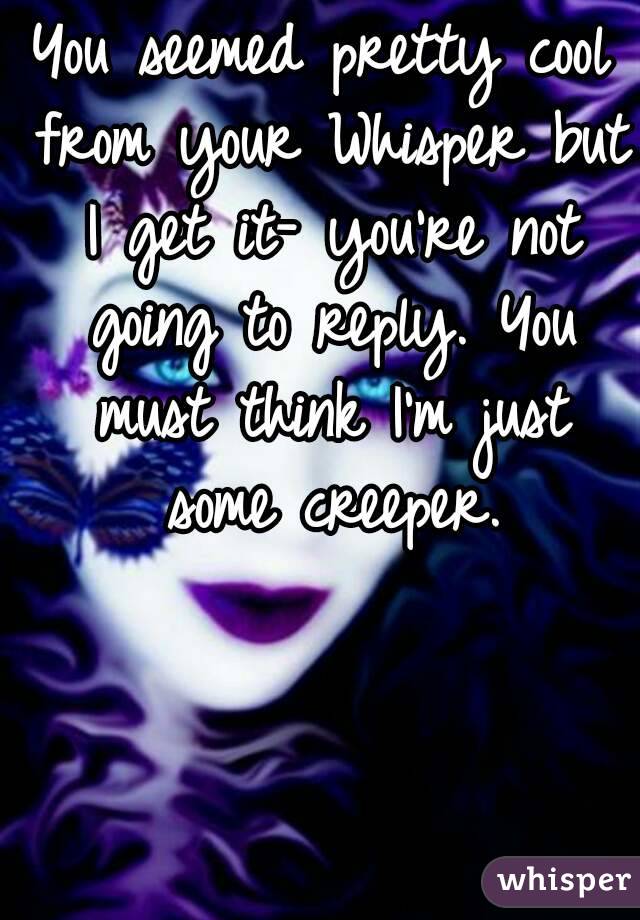 You seemed pretty cool from your Whisper but I get it- you're not going to reply. You must think I'm just some creeper.