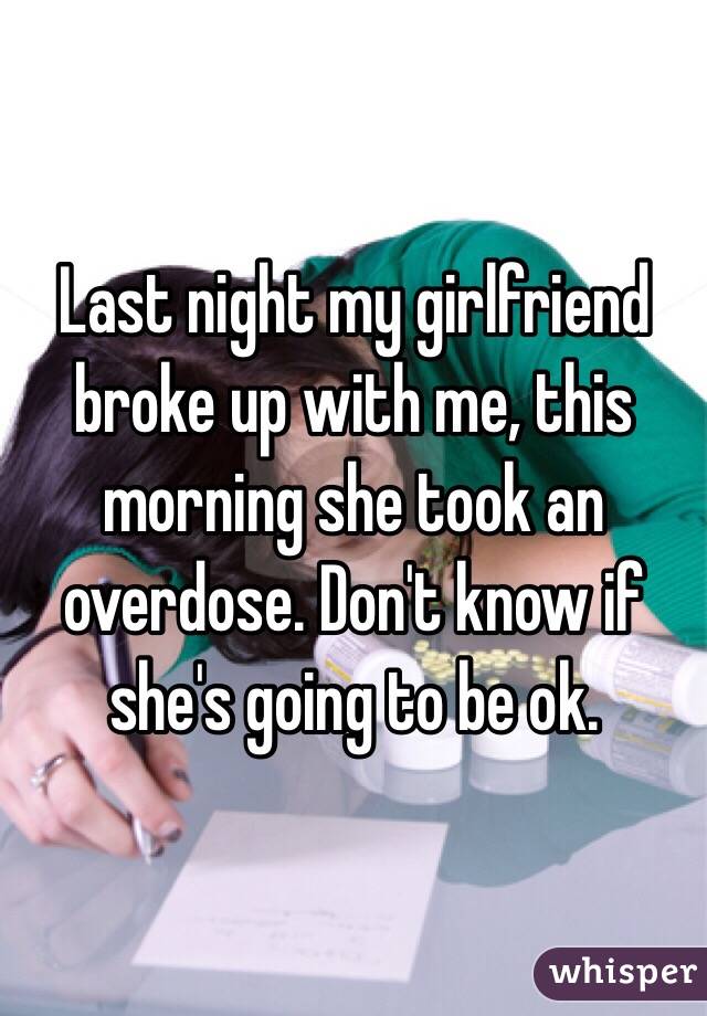 Last night my girlfriend broke up with me, this morning she took an overdose. Don't know if she's going to be ok. 
