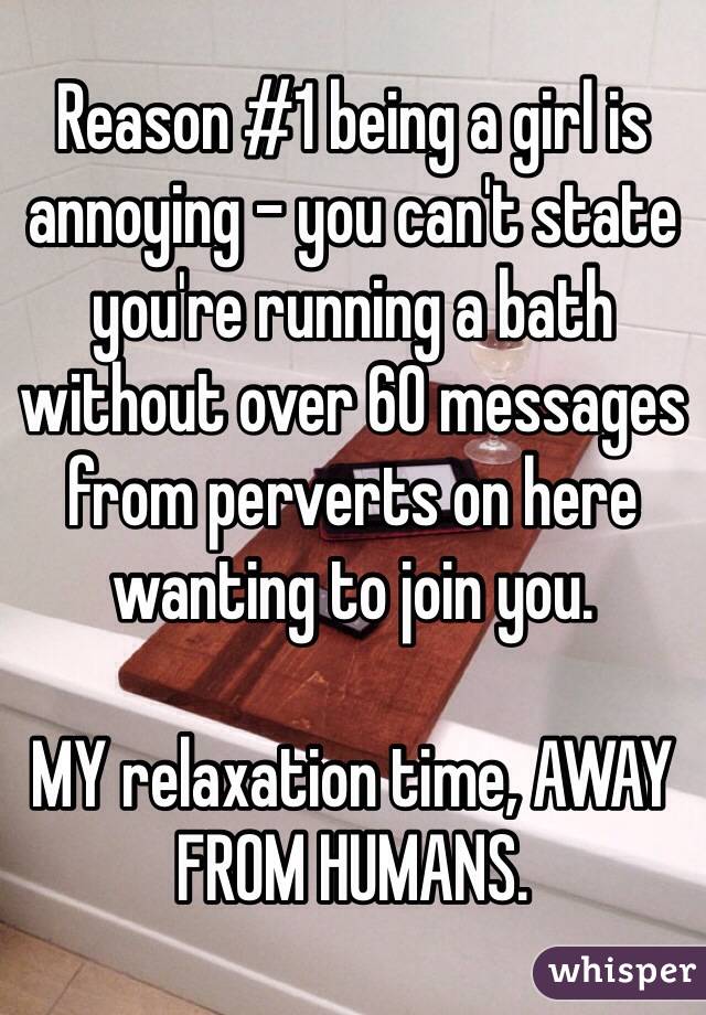 Reason #1 being a girl is annoying - you can't state you're running a bath without over 60 messages from perverts on here wanting to join you.

MY relaxation time, AWAY FROM HUMANS. 