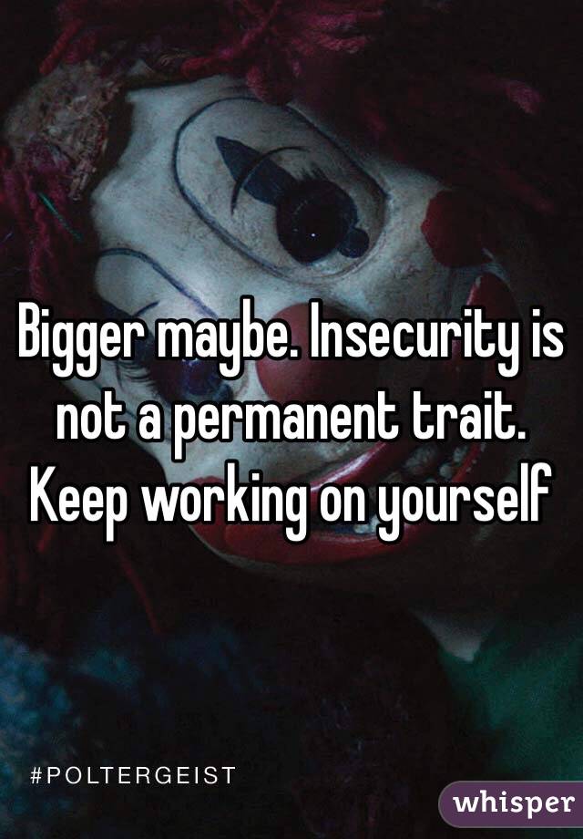 Bigger maybe. Insecurity is not a permanent trait. Keep working on yourself 