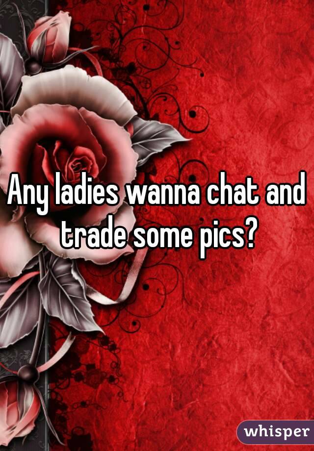 Any ladies wanna chat and trade some pics?