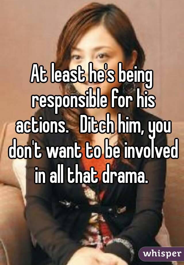 At least he's being responsible for his actions.   Ditch him, you don't want to be involved in all that drama. 