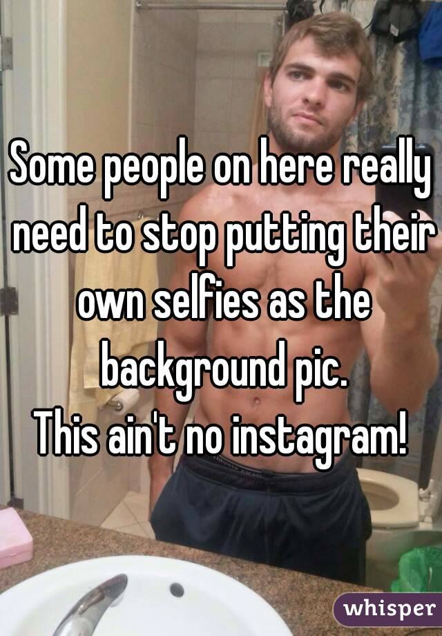 Some people on here really need to stop putting their own selfies as the background pic.
This ain't no instagram!