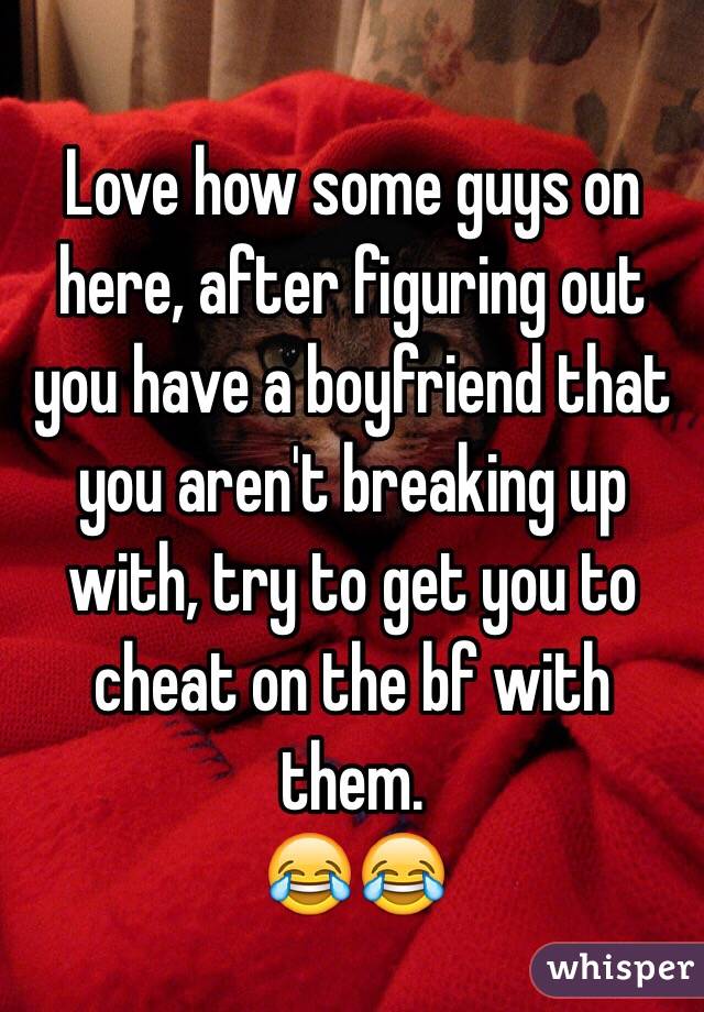 Love how some guys on here, after figuring out you have a boyfriend that you aren't breaking up with, try to get you to cheat on the bf with them. 
😂😂