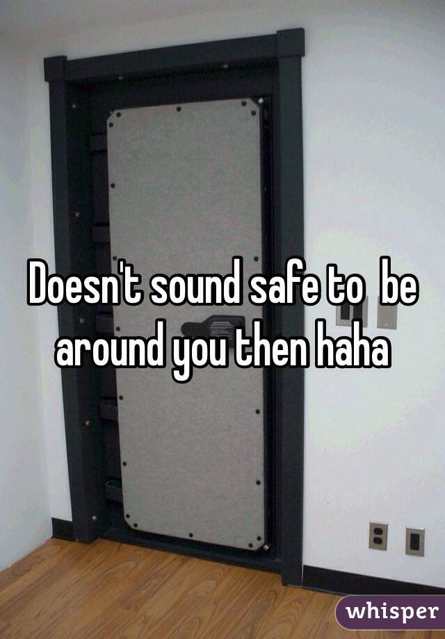 Doesn't sound safe to  be around you then haha 
