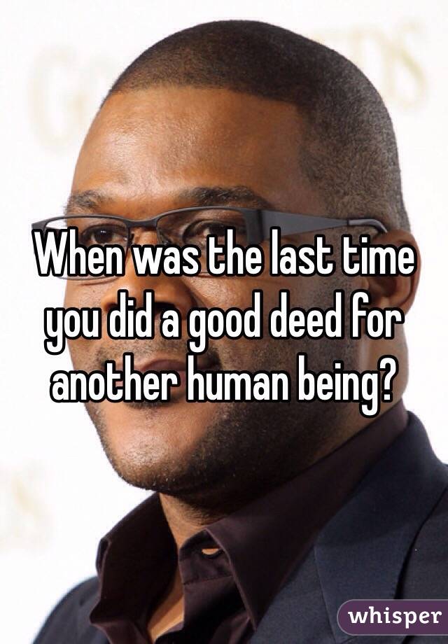 When was the last time you did a good deed for another human being?