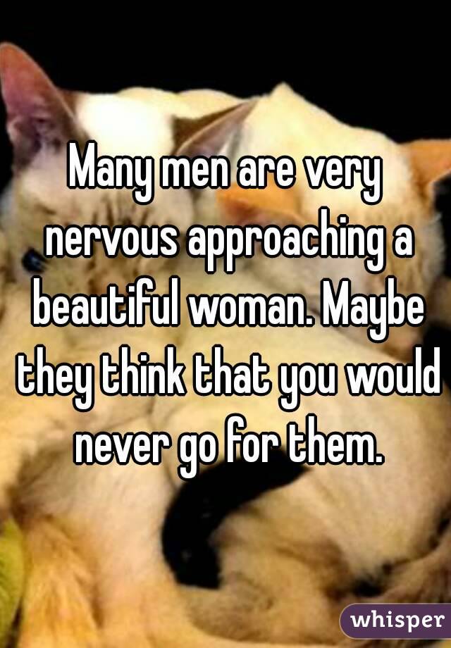 Many men are very nervous approaching a beautiful woman. Maybe they think that you would never go for them.