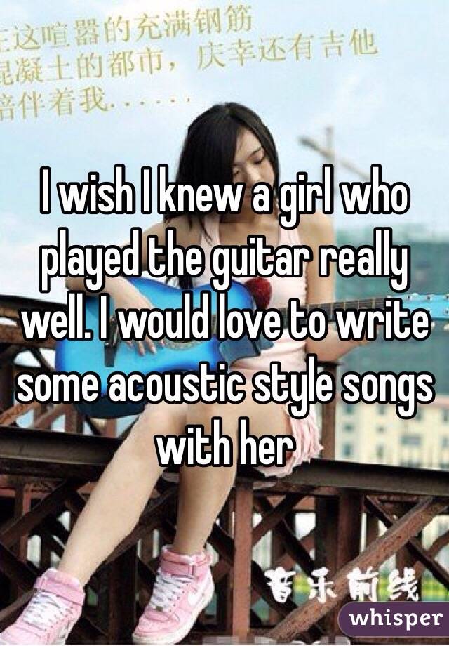 I wish I knew a girl who played the guitar really well. I would love to write some acoustic style songs with her 