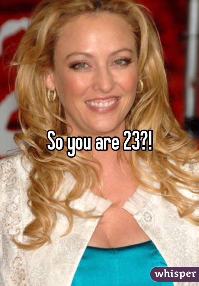 So you are 23?!