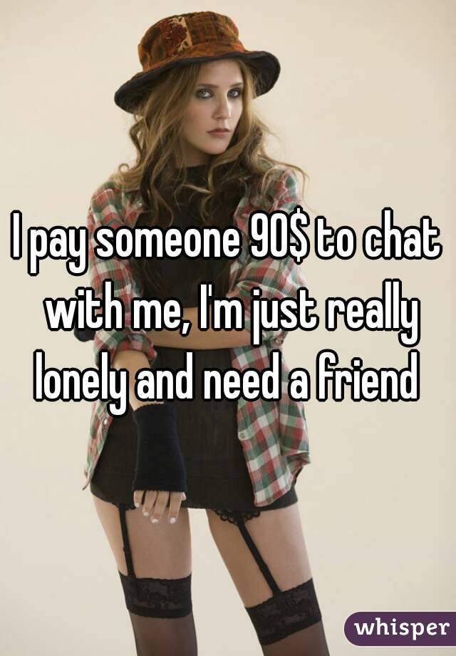 I pay someone 90$ to chat with me, I'm just really lonely and need a friend 