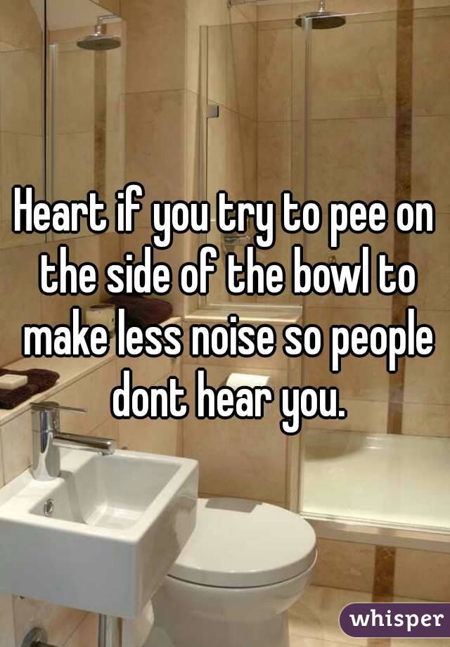 Heart if you try to pee on the side of the bowl to make less noise so people dont hear you.