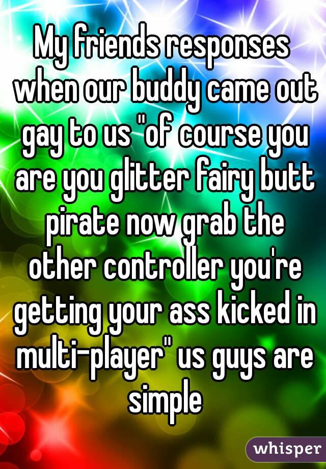 My friends responses when our buddy came out gay to us "of course you are you glitter fairy butt pirate now grab the other controller you're getting your ass kicked in multi-player" us guys are simple
