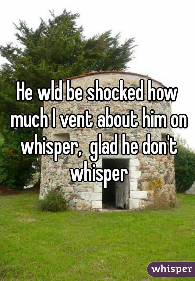 He wld be shocked how much I vent about him on whisper,  glad he don't whisper