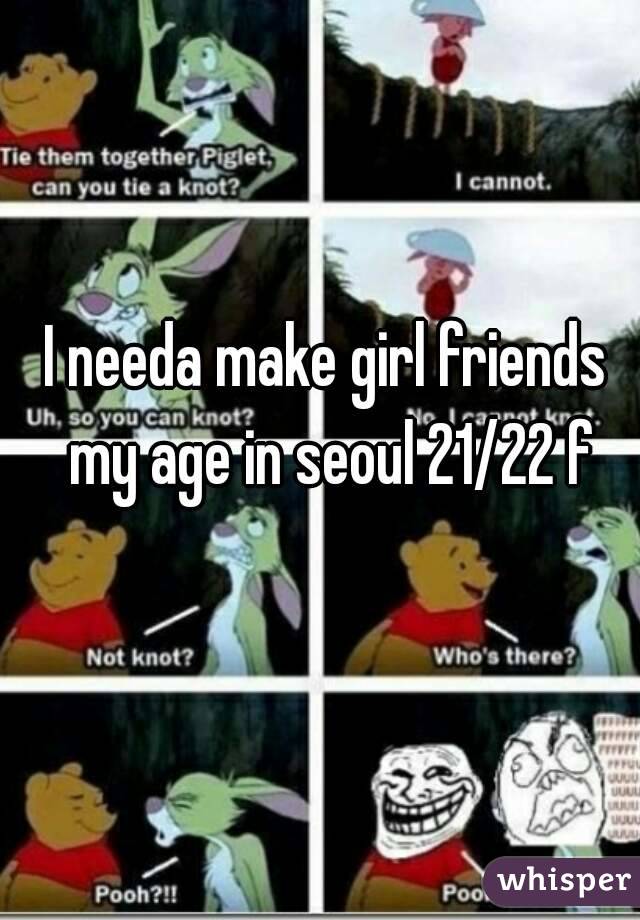 I needa make girl friends my age in seoul 21/22 f