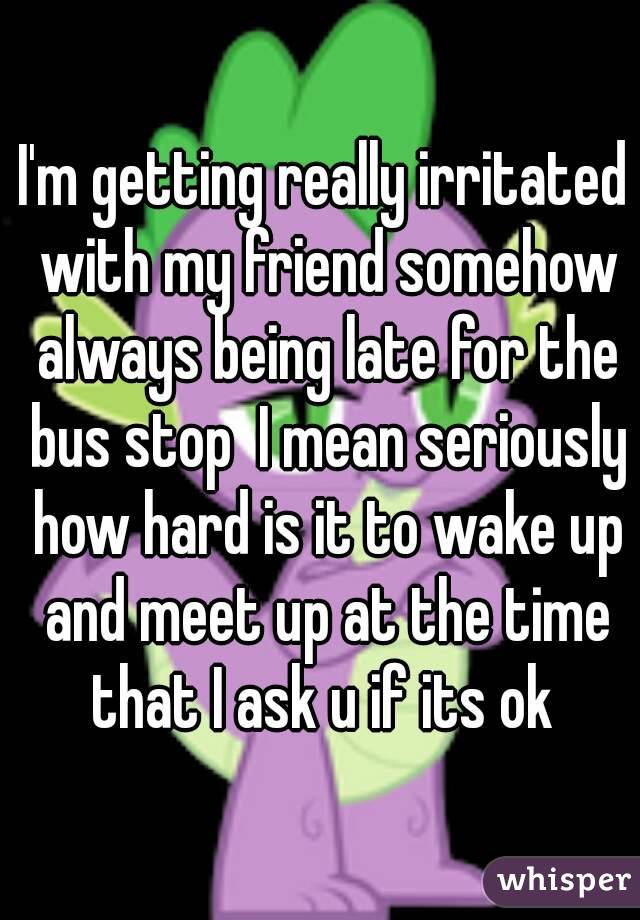 I'm getting really irritated with my friend somehow always being late for the bus stop  I mean seriously how hard is it to wake up and meet up at the time that I ask u if its ok 