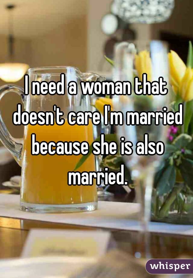 I need a woman that doesn't care I'm married because she is also married.
