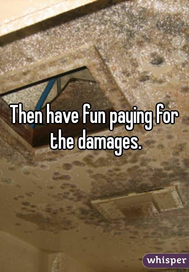 Then have fun paying for the damages.