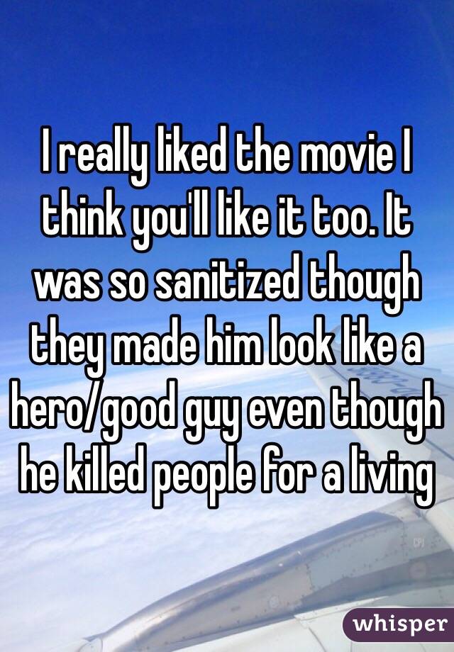 I really liked the movie I think you'll like it too. It was so sanitized though they made him look like a hero/good guy even though he killed people for a living 