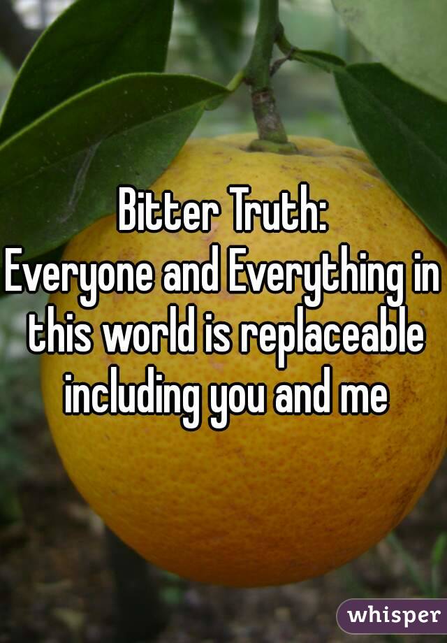 Bitter Truth:
Everyone and Everything in this world is replaceable including you and me