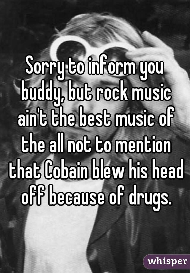 Sorry to inform you buddy, but rock music ain't the best music of the all not to mention that Cobain blew his head off because of drugs.