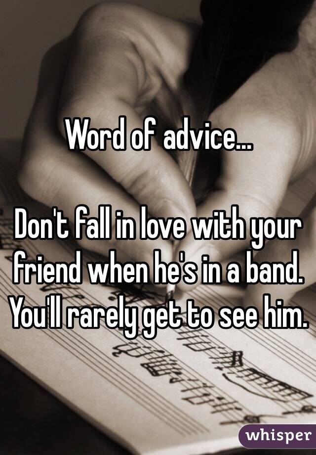 Word of advice...

Don't fall in love with your friend when he's in a band.
You'll rarely get to see him.